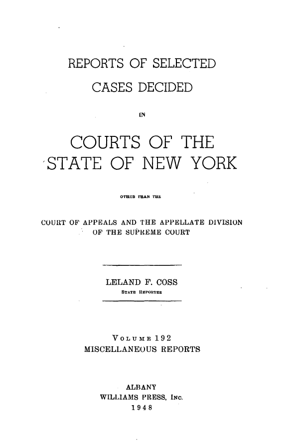 handle is hein.newyork/repsnyaad0192 and id is 1 raw text is: REPORTS OF SELECTEDCASES DECIDEDINCOURTS OF THESTATE OF NEW YORKOTE B MN tHECOURT OF APPEALS AND THE APPELLATE DIVISIONOF THE SUPREME COURTLELAND F. COSSSTATE REPORTERVOLUME 192MISCELLANEOUS REPORTSALBANYWILLIAMS PRESS, INc.1948