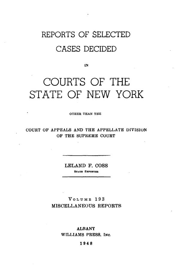 handle is hein.newyork/repsnyaad0193 and id is 1 raw text is: REPORTS OF SELECTEDCASES DECIDEDINCOURTS OF THESTATEOF NEWYORKOTHER THAN THECOURT OF APPEALS AND THE APPELLATE DIVISIONOF THE SUPREME COURTLELAND F. COSSSTATZ RmPORTZRVOLUME 193MISCELLANEOUS REPORTSALBANYWILLIAMS PRESS, INc.1948