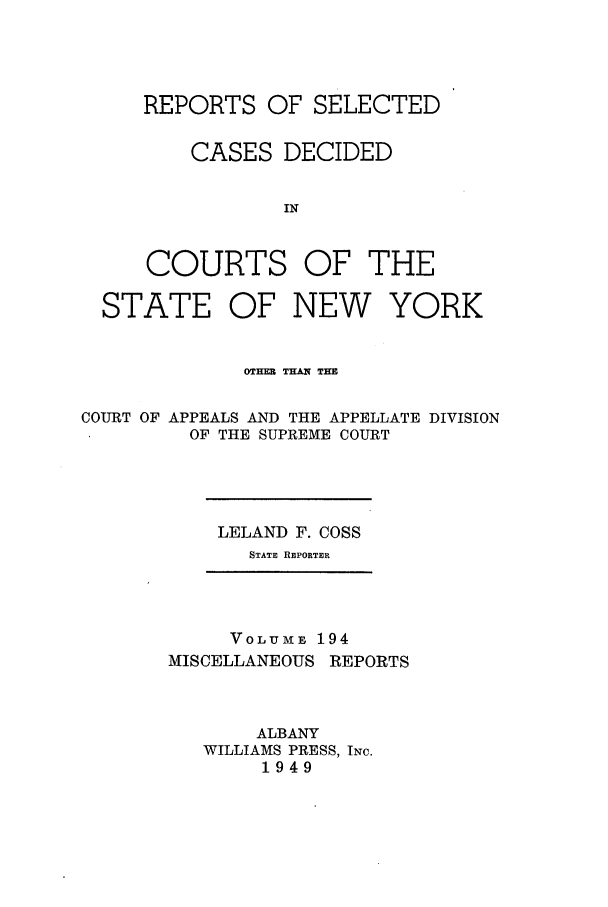 handle is hein.newyork/repsnyaad0194 and id is 1 raw text is: REPORTS OF SELECTEDCASES DECIDEDINCOURTS OF THESTATE OF NEW YORKOTHER THAIN THECOURT OF APPEALS AND THE APPELLATE DIVISIONOF THE SUPREME COURTLELAND F. COSSSTATE REPORTERVOLUME 194MISCELLANEOUS REPORTSALBANYWILLIAMS PRESS, INc.1949