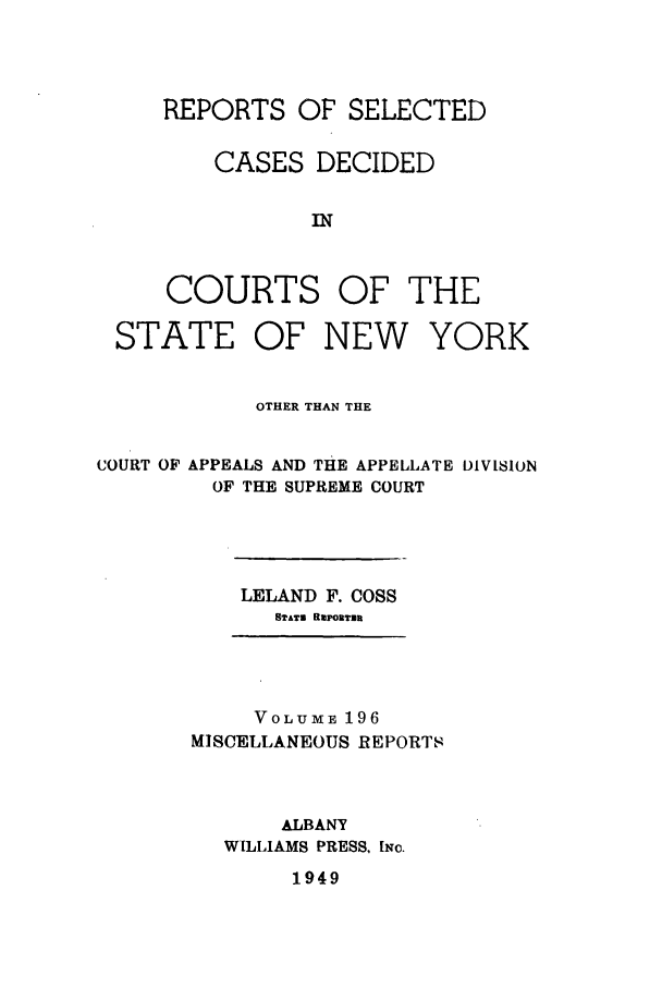 handle is hein.newyork/repsnyaad0196 and id is 1 raw text is: REPORTS OF SELECTEDCASES DECIDEDINCOURTSOF THESTATE OF NEWYORKOTHER THAN THECOURT OF APPEALS AND THE APPELLATE DIVISIONOF THE SUPREME COURTLELAND F. COSSSTATE BmPORTERVOLUME 196MISCELLANEOUS REPORTSALBANYWILLIAMS PRESS, [Nc.1949
