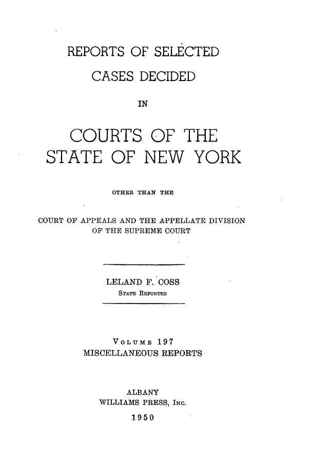 handle is hein.newyork/repsnyaad0197 and id is 1 raw text is: REPORTS OF SELECTEDCASES DECIDEDINCOURTS OF THESTATEOF NEW YORKOTHER THAN THECOURT OF APPEALS AND THE APPELLATE DIVISIONOF THE SUPREME COURTLELAND F. COSSSTATE REPORTERVOLUME 197MISCELLANEOUS REPORTSALBANYWILLIAMS PRESS, INc.1950