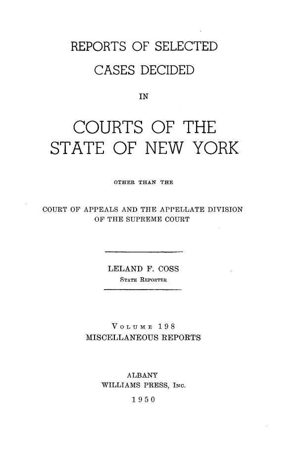 handle is hein.newyork/repsnyaad0198 and id is 1 raw text is: REPORTS OF SELECTEDCASES DECIDEDINCOURTS OF THESTATE OF NEW YORKOTHER THAN THECOURT OF APPEALS AND THE APPELLATE DIVISIONOF THE SUPREME COURTLELAND F. COSSSTATE REPORTERVOLUME 198MISCELLANEOUS REPORTSALBANYWILLIAMS PRESS, INC.1950