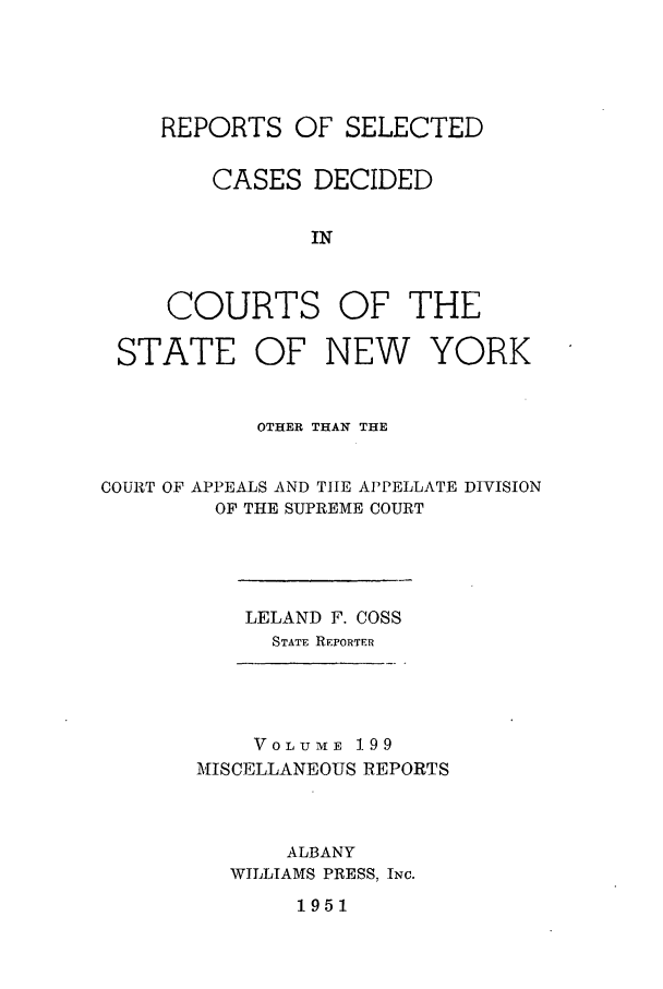 handle is hein.newyork/repsnyaad0199 and id is 1 raw text is: REPORTS OF SELECTEDCASES DECIDEDINCOURTS OF THESTATE OF NEW YORKOTHER THAN THECOURT OF APPEALS AND TIE APPELLATE DIVISIONOF THE SUPREME COURTLELAND F. COSSSTATE REPORTERVoLuME 199MISCELLANEOUS REPORTSALBANYWILLIAMS PRESS, INC.1951