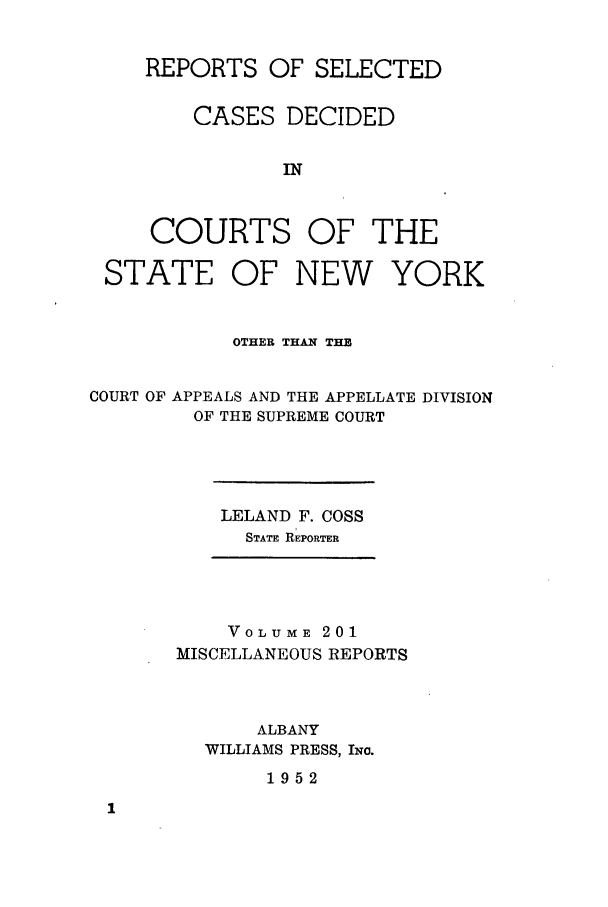 handle is hein.newyork/repsnyaad0201 and id is 1 raw text is: REPORTS OF SELECTEDCASES DECIDEDINCOURTS OF THESTATEOF NEW YORKOTHER THAN THECOURT OF APPEALS AND THE APPELLATE DIVISIONOF THE SUPREME COURTLELAND F. COSSSTATE REPORTERVOLUME 201MISCELLANEOUS REPORTSALBANYWILLIAMS PRESS, INc.1952