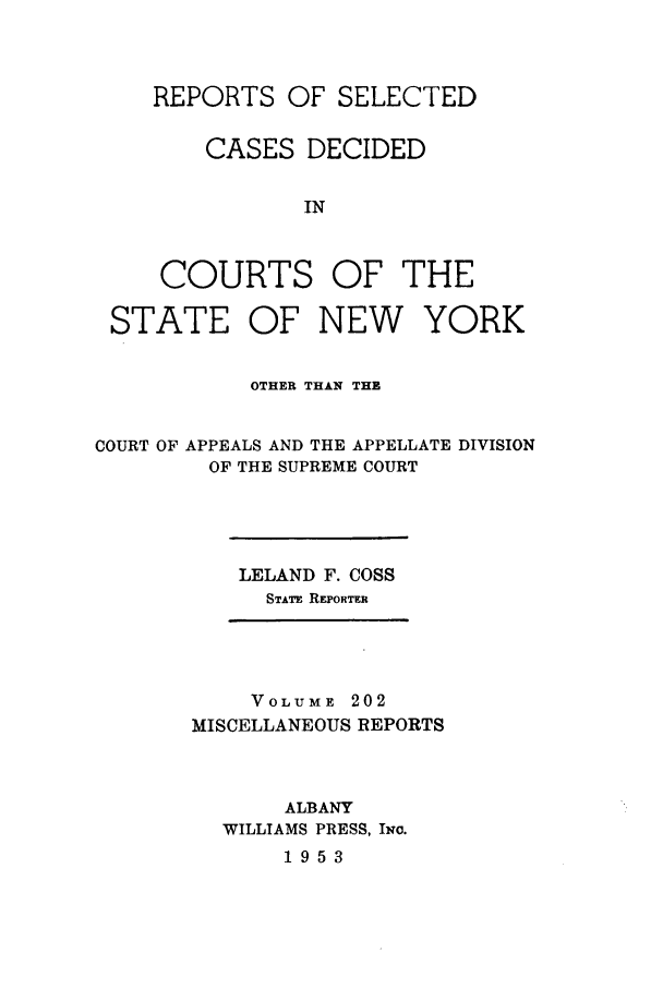 handle is hein.newyork/repsnyaad0202 and id is 1 raw text is: REPORTS OF SELECTEDCASES DECIDEDINCOURTS OF THESTATE OF NEW YORKOTHER THAN THECOURT OF APPEALS AND THE APPELLATE DIVISIONOF THE SUPREME COURTLELAND F. COSSSTATE REPORTERVOLUME 202MISCELLANEOUS REPORTSALBANYWILLIAMS PRESS, Iwo.1953