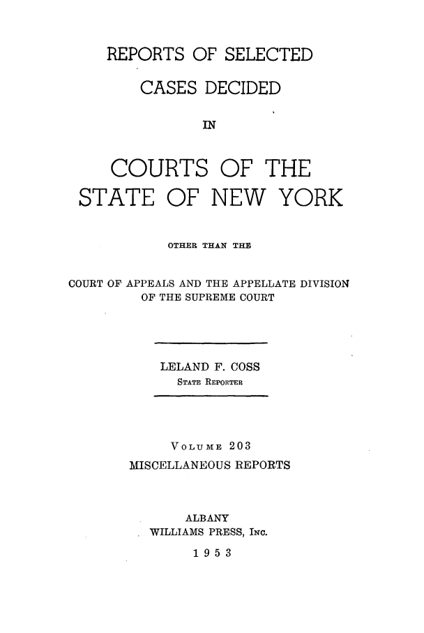 handle is hein.newyork/repsnyaad0203 and id is 1 raw text is: REPORTS OF SELECTEDCASES DECIDEDINCOURTS OF THESTATE OF NEW YORKOTHER THAN THECOURT OF APPEALS AND THE APPELLATE DIVISIONOF THE SUPREME COURTLELAND F. COSSSTATE REPORTERVOLUME 203MISCELLANEOUS REPORTSALBANYWILLIAMS PRESS, INc.1953