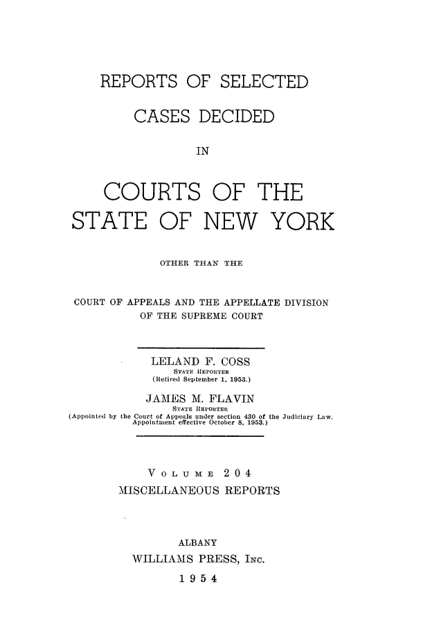 handle is hein.newyork/repsnyaad0204 and id is 1 raw text is: REPORTS OF SELECTEDCASES DECIDEDINCOURTS OF THESTATE OF NEW YORKOTHER THAN THECOURT OF APPEALS AND THE APPELLATE DIVISIONOF THE SUPREME COURTLELAND F. COSSSTATE REPORTER(Retired September 1, 1953.)JAMES M. FLAVINSTATF IElORTER(Appointed by the Court of Appeals under section 430 of the Judiciary Law.Appointment effective October 8, 1953.)V OLU mE 204MISCELLANEOUS REPORTSALBANYWILLIAMS PRESS, INC.1954