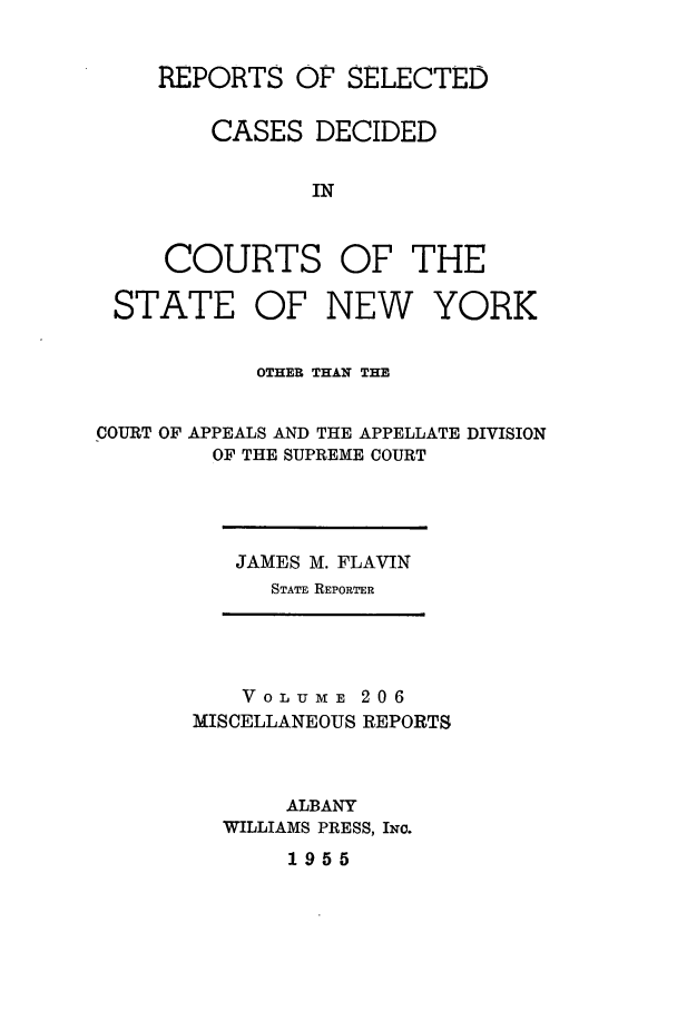 handle is hein.newyork/repsnyaad0206 and id is 1 raw text is: REPORTS OF SELECTEDCASES DECIDEDINCOURTSOF THESTATEOF NEWYORKOTHER THAN THECOURT OF APPEALS AND THE APPELLATE DIVISIONOF THE SUPREME COURTJAMES M. FLAVINSTATE REPORTERVOLUME 206MISCELLANEOUS REPORTSALBANYWILLIAMS PRESS, INo.1955