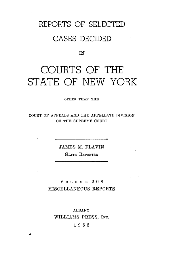 handle is hein.newyork/repsnyaad0208 and id is 1 raw text is: REPORTS OF SELECTEDCASES DECIDEDINCOURTS OF THESTATEOF NEW YORKOTHER THAN THECOURT OF APPEALS AND THE APPELLATE DVISIONOF THE SUPREME COURTJAMES M. FLAVINSTATE REPORTERVoL UmE 208MISCELLANEOUS REPORTSALBANYWILLIAMS PRESS, Ic.1955