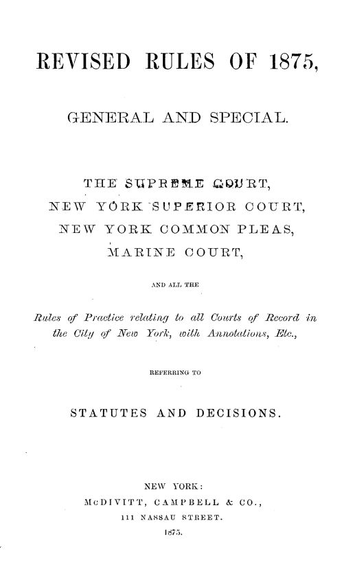 handle is hein.newyork/rvrul0001 and id is 1 raw text is: REVISED       RULES     OF   1875,    GENERAL AND SPECIAL.      THE' SUPI~nE QQJRT7  NEW YORK-SUPERIOR COURT,  NEW YORK COMMON PLEAS,         MARIN E COURT,              AND ALL THE,Rales of Practice relating to all Co-arls qf Record in  the City of New York, with Annotations, Elc.,          REFERRIN(G TOSTATUTES AND DECISIONS.         NEW YORK:  Mc)IVITT, CAMPBELL & CO.,      111 NASSAU STREET.           IH75.