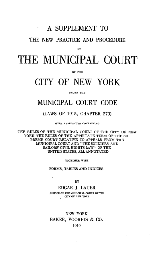 handle is hein.newyork/snppmc0001 and id is 1 raw text is: A SUPPLEMENT TOTHE NEW PRACTICE AND PROCEDUREINTHE MUNICIPAL COURTOF THECITY OF NEW YORKUNDER THEMUNICIPAL COURT CODE(LAWS OF 1915, CHAPTER 279)WITH APPENDICES CONTAININGTHE RULES OF THE MUNICIPAL COURT OF THE CITY OF NEWYORK, THE RULES OF THE APPELLATE TERM OF THE SU-PREME COURT RELATIVE TO APPEALS FROM THEMUNICIPAL COURT AND  THE SOLDIERS' ANDSAILORS' CIVIL RIGHTS LAW  OF THEUNITED STATES, ALL ANNOTATEDTOGETHER WITHFORMS, TABLES AND INDICESBYEDGAR J. LAUERJUSTICE OF THE MUNICIPAL COURT OF THECITY OF NEW YORKNEW YORKBAKER, VOORHIS & CO.1919