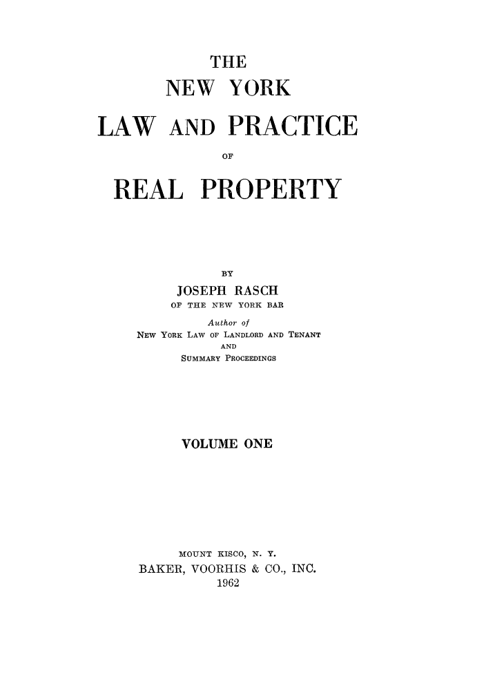 handle is hein.newyork/tnyrep0001 and id is 1 raw text is: THENEW YORKLAW AND PRACTICEOFREAL PROPERTYBYJOSEPH RASCHOF THE NEW YORK BARAuthor ofNEW YORK LAW OF LANDLORD AND TENANTANDSUMMARY PROCEEDINGSVOLUME ONEMOUNT KISCO, N. Y.BAKER, VOORHIS & CO., INC.1962