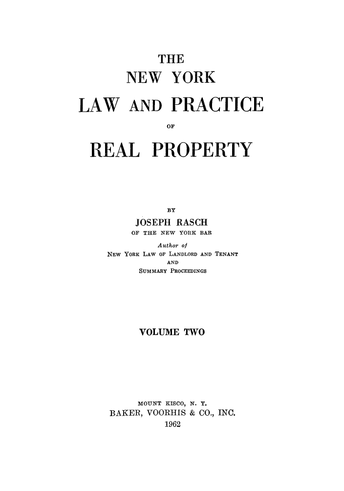 handle is hein.newyork/tnyrep0002 and id is 1 raw text is: THENEW YORKLAW AND PRACTICEOFREAL PROPERTYBYJOSEPH RASCHOF THE NEW YORK BARAuthor ofNEW YORK LAW OF LANDLORD AND TENANTANDSUMMARY PROCEEDINGSVOLUME TWOMOUNT KISCO, N. Y.BAKER, VOORHIS & CO., INC.1962