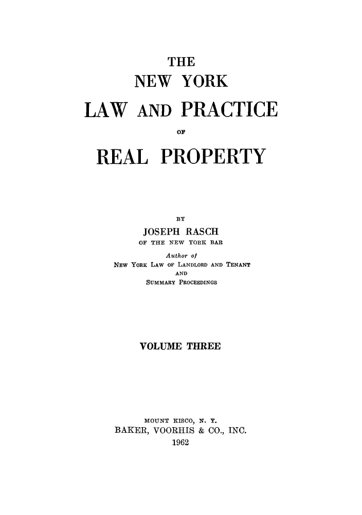 handle is hein.newyork/tnyrep0003 and id is 1 raw text is: THENEW YORKLAW AND PRACTICEOFREAL PROPERTYBYJOSEPH RASCHOF THE NEW YORK BARAuthor ofNEW YORK LAW OF LANDLORD AND TENANTANDSUMMARY PROCEEDINGSVOLUME THREEMOUNT KISCO, N. Y.BAKER, VOORHIS & CO., INC.1962