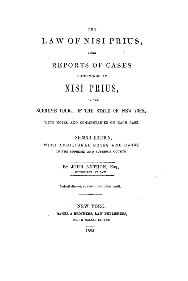 handle is hein.nysreports/anispri0001 and id is 1 raw text is:                    THE  LAW OF NISI PRIUS,                   BEING      REPORTS OF CASES               DETERMINED AT          NISI PRIUS,                   IN THESUPREME COURT OF THE STATE OF NEW YORK,   WITH NOTES AND COMMENTARIES ON EACH CASE.              SECOND EDITION,   WITH ADDITIONAL NOTES AND CASES       IN TEE SUREME AND SUPERIOR COURTS.          By JOHN ANThON, EsQ.,              COUNSELLOR AT LAW.         Indocti discant, et ament meminisse periti.               NEW YORK:       BANKS & BROTHERS, LAW PUBLISHERS,              NO. 144 NASSAU STREET.                  1883.