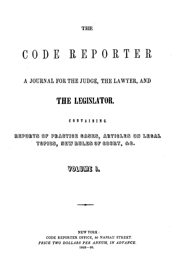 handle is hein.nysreports/codrepjll0001 and id is 1 raw text is: THECODE REPORTERA JOURNAL FOR THE JUDGE, THE LAWYER, ANDTHE LEGISLATOR.C 0 N T A I N I N G.NEW YORK:CODE REPORTER OFFICE, 80 NASSAU STREET.PRICE TWO DOLLARS PER ANNUM IN ADVANCE.1849-50.