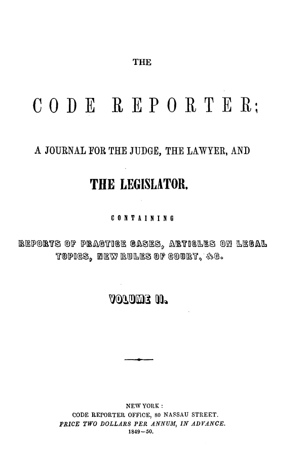 handle is hein.nysreports/codrepjll0002 and id is 1 raw text is: THECODE         REPORTER,A JOURNAL FOR THE JUDGE, THE LAWYER, ANDTHE LEGISLATOR.CONTAININGNEW YORK:CODE REPORTER OFFICE, 80 NASSAU STREET.PRICE TWO DOLLARS PER ANNUM, IN ADVANCE.1849-50.