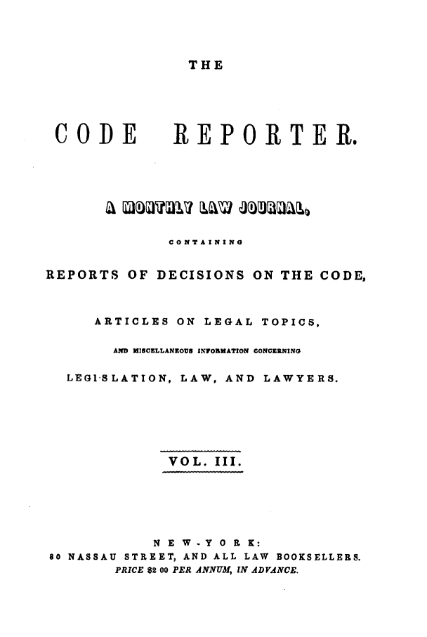 handle is hein.nysreports/codrepjll0003 and id is 1 raw text is: THECODEREPORTEReCONTAININGREPORTS OF DECISIONS ON THE CODE,ARTICLES ON LEGAL TOPICS,AND MISCELLANEOUS INFORKATION CONCERNINGLEGI-SLATION, LAW, AND LAWYERS.VOL. III.N E W - Y 0 R K:80 NASSAU STREET, AND ALL LAW BOOKSELLERS.PRICE 82 00 PER ANNUM, IN ADVANCE.