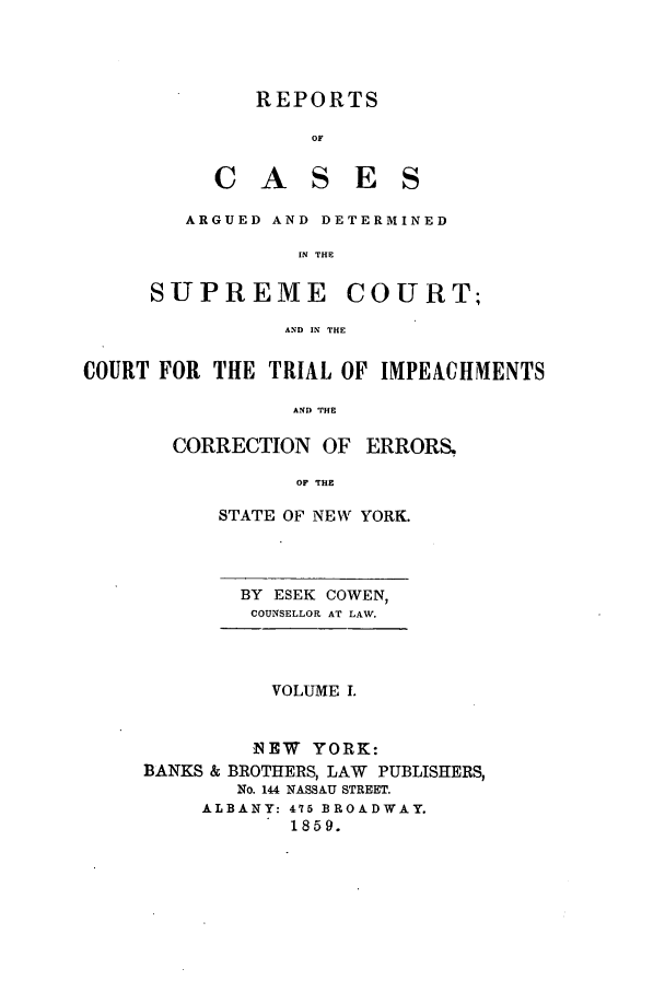 handle is hein.nysreports/cowrcad0001 and id is 1 raw text is:      REPORTS          OF  CASESARGUED AND DETERMINED         IN THESUPREMECOURT;AND IN THECOURT FOR THE TRIAL OF IMPEACHMENTS                AND THE       CORRECTION OF ERRORS.                OF THESTATE OF NEW YORK.BY ESEK COWEN,COUNSELLOR AT LAW.          VOLUME I.        NEW YORK:BANKS & BROTHERS, LAW PUBLISHERS,       No. 144 NASSAU STREET.     ALBANY: 475 BROADWAY.           1859.