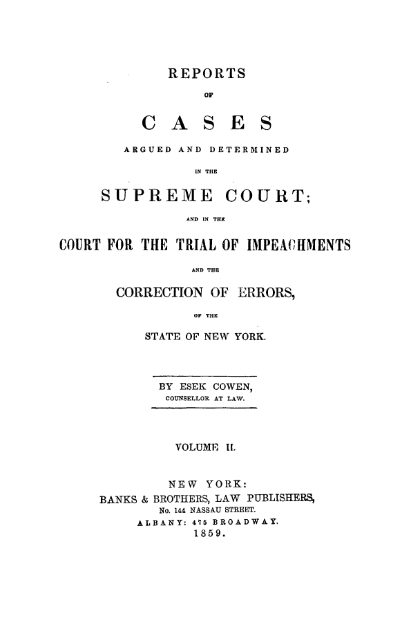 handle is hein.nysreports/cowrcad0002 and id is 1 raw text is:    REPORTS        OFCASESARGUED AND DETERMINED         IN THESUPREMECOURT;AND IN THECOURT FOR THE TRIAL OF IMPEACIIMENTS                AND THE       CORRECTION OF ERRORS,                 OF THE      STATE OF NEW YORK.      BY ESEK COWEN,        COUNSELLOR AT LAV.        VOLUME I.        NEW YORK:BANKS & BROTHERS, LAW PUBLISHERS,       No. 144 NASSAU STREET.     ALBANY: 475 BROADWAY.            1859.