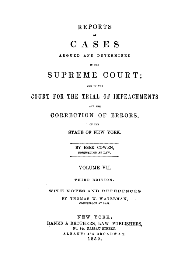 handle is hein.nysreports/cowrcad0007 and id is 1 raw text is:   REPORTS       OFCASES   ARGUED AND DETERMINED            IN THESUPREME COURT;           AND IN THECOURT FOR THE TRIAL OF IMPEACHMENTS                 AND THE      CORRECTION OF ERRORS.                 OF THE      STATE OF NEW YORK.        BY ESEK COWEN,        COUNSELLOR AT LAW.        VOLUME VII.        THIRD EDITION. WITH NOTES AND REFERENCES    BY THOMAS W. WATERMAN,         COUNSELLOR AT LAW.         NEW. YORK:BANKS & BROTHERS, LAW PUBLISHERS,        No. 144 NASSAU STREET.     ALBANY: 475 BROADWAY.            1859.