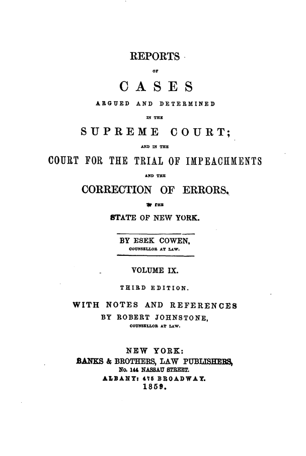 handle is hein.nysreports/cowrcad0009 and id is 1 raw text is:   REPORTS      orC A SES   ARGUED AND DETERMINED            IN THESUPREME         COURT;           AN IN THECOURT FOR THE TRIAL OF IMPEACHMENTS                 AND THECORRECTIONOF ERRORS4.STATE OF NEW YORK.  BY ESEK COWEN,  COUNSELLOR AT LAW.          VOLUME IX.        THIRD EDITION.WITH NOTES AND REFERENCES     BY ROBERT JOHNSTONE,          CO SELLOR AT LAW.          NEW YORK: BANKS & BROTHERS, LAW PUBLISHEIRS        No. 144 NASSAU STREET.     ALBANY: 415 BROADWAY.            1859.