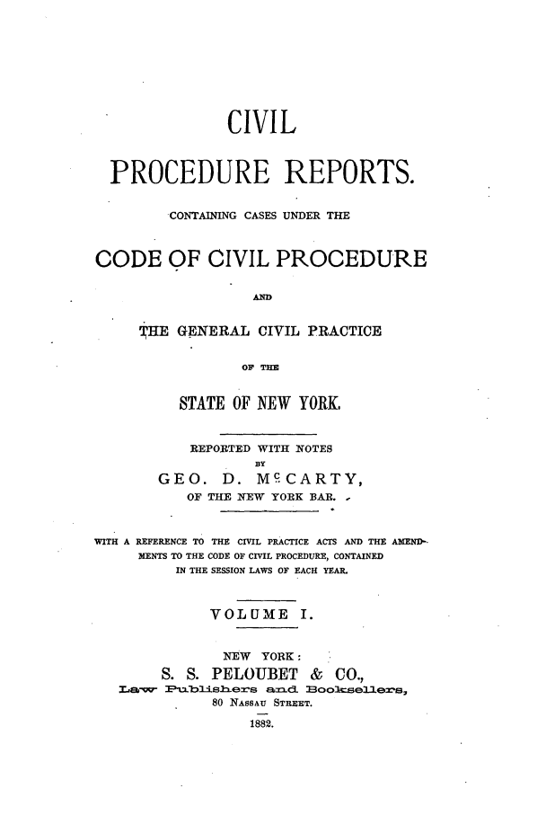 handle is hein.nysreports/mccartcp0001 and id is 1 raw text is: CIVILPROCEDURE REPORTS.CONTAINING CASES UNDER THECODE OF CIVIL PROCEDUREADTHE GENERAL CIVIL PRACTICEOF THSTATE OF NEW YORK,REPORTED WITH NOTESBYGEO. D. M CARTY,OF THE NEW YORK BAR. -WITH A REFERENCE TO THE CIVIL PRACTICE ACTS AND THE AMENI-MENTS TO THE CODE OF CIVIL PROCEDURE, CONTAINEDIN THE SESSION LAWS OF EACH YEAR.VOL UME I.NEW YORK:S. S. PELOUBET & CO.,,~M w- Pblismexs ax.a 2ooJcse31ez's,80 NASSAU STREET.1882.