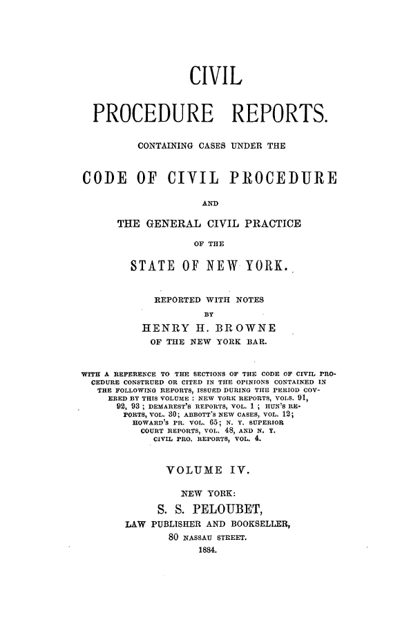 handle is hein.nysreports/mccartcp0004 and id is 1 raw text is: CIVILPROCEDURE REPORTS.CONTAINING CASES UNDER THECODE OF CIVIL PROCEDUREANDTHE GENERAL CIVIL PRACTICEOF THESTATE OF NEW YORK..REPORTED WITH NOTESBYHENRY I. BROWNEOF THE NEW YORK BAR.WITH A REFERENCE TO THE SECTIONS OF THE CODE OF CIVIL PRO-CEDURE CONSTRUED OR CITED IN THE OPINIONS CONTAINED INTHE FOLLOWING REPORTS, ISSUED DURING THE PERIOD COV-ERED BY THIS VOLUME : NEW YORK REPORTS, VOLS. 91,92, 93 ; DEMAREST'S REPORTS, VOL. 1 ; JUNIS RE-PORTS, VOL. 30; ABBOTT'S NEW CASES, VOL. 12;HOWARD'S PR. VOL. 65; N. Y. SUPERIORCOURT REPORTS, VOL. 48, AND N. Y.CIVIL PRO. REPORTS, VOL. 4.VOLUME IV.NEW YORK:S. S. PELOUBET,LAW PUBLISHER AND BOOKSELLER,80 NASSAU STREET.