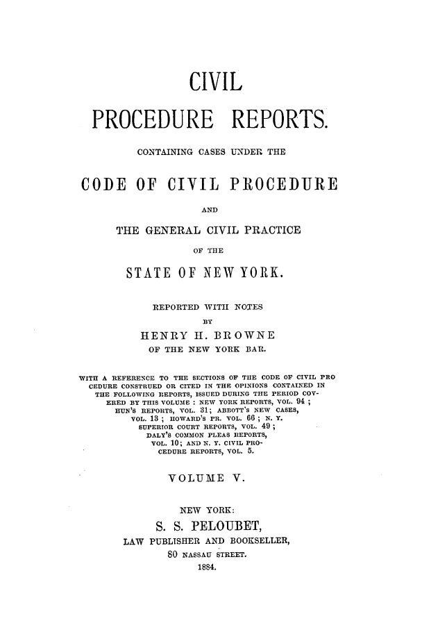 handle is hein.nysreports/mccartcp0005 and id is 1 raw text is: CIVILPROCEDURE REPORTS.CONTAINING CASES UNDER THECODE OF CIVIL PROCEDUREANDTHE GENERAL CIVIL PRACTICEOF THESTATE OF NEW YORK.REPORTED WITI NOTESBYHENRY H. BROWNEOF THE NEW YORK BAR.WITH A REFERENCE TO THE SECTIONS OF THE CODE OF CIVIL PROCEDURE CONSTRUED OR CITED IN THE OPINIONS CONTAINED INTHE FOLLOWING RIEPORTS, ISSUED DURING THE PERIOD COV-ERED BY THIS VOLUME : NEW YORK REPORTS, VOL. 94;HUN'S REPORTS, VOL. 31; ABBOTT'S NEW CASES,VOL. 13 ; HOWARD'S FR. VOL. 66 ; N. Y.SUPERIOR COURT REPORTS, VOL. 49;DALY'S COMMON PLEAS REPORTS,VOL. 10; AND N. Y. CIVIL PRO-CEDURE REPORTS, VOL. 5.VOLUME V.NEW YORK:S. S. PELOUBET,LAW PUBLISHER AND BOOKSELLER,80 NASSAU STREET.1884.