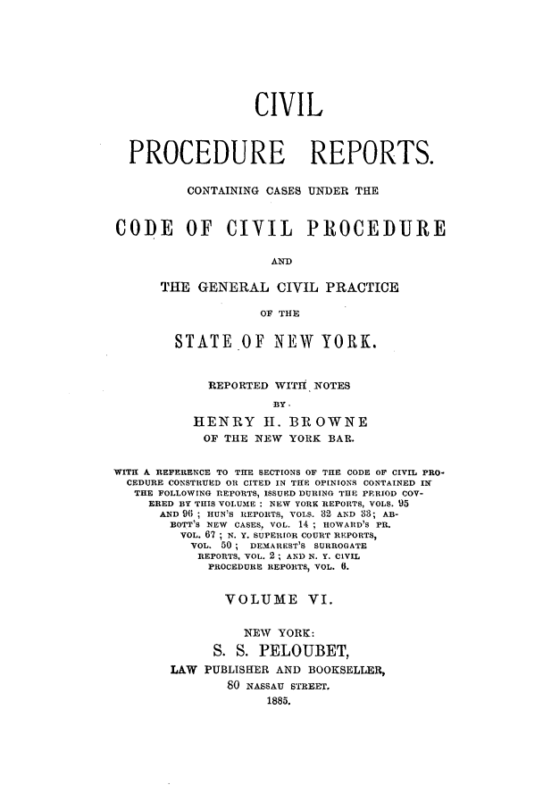 handle is hein.nysreports/mccartcp0006 and id is 1 raw text is: CIVILPROCEDURE REPORTS.CONTAINING CASES UNDER THECODE OF CIVIL PROCEDUREANDTHE GENERAL CIVIL PRACTICEOF THESTATE OF NEWYORK.REPORTED WITtH NOTESBY.HENRY I. BROWNEOF THE NEW YORK BAR.WITH A REFERENCE TO THE SECTIONS OF THE CODE OF CIVIL PRO-CEDURE CONSTRUED OR CITED IN THE OPINIONS CONTAINED INTHE FOLLOWING REPORTS, ISSUED DURING THE PERIOD COV-ERED BY THIS VOLUME : NEW YORK REPORTS, VOLS. 95AND 96 ; HUN'S REPORTS, VOLS. 82 AND 33; AB-BOTT'S NEW CASES, VOL. 14 ; HOWARD'S PR.VOL. 67; N. Y. SUPERIOR COURT REPORTS,VOL. 50 ; DEMAREST'S SURROGATEREPORTS, VOL. 2 ; AND N. Y. CIVILPROCEDURE REPORTS, VOL. 0.VOLUME VI.NEW YORK:S. S. PELOUBET,LAW PUBLISHER AND BOOKSELLER,80 NASSAU STRE Ir.1885.
