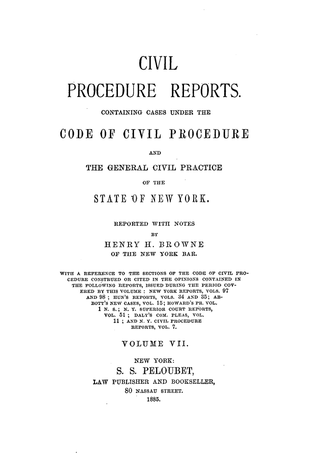 handle is hein.nysreports/mccartcp0007 and id is 1 raw text is: CIVILPROCEDURE REPORTS.CONTAINING CASES UNDER THECODE OF CIVIL PROCEDUREANDTHE GENERAL CIVIL PRACTICEOF THESTATE OF NEW YORK.REPORTED WITH NOTESBYHENRY H. BROWNEOF THE NEW YORK BAR.WITH A REFERENCE TO THE SECTIONS OF THE CODE OF CIVIL PRO-CEDURE CONSTRUED OR CITED IN THE OPINIONS CONTAINED INTHE FOLLOWING REPORTS, ISSUED DURING THE PERIOD COV-ERED BY THIS VOLUME : NEW YORK REPORTS, VOLS. 97AND 98 ; HUN'S REPORTS, VOLS. 84 AND 35; AB-BOTT'S NEW CASES, VOL. 15; ROWARD'S PR. VOL.1 N. S.; N. Y. SUPERIOR COURT REEPORTS,VOL. 51 ; DALY'S COMd. PLEAS, VOL.11 ; AND N. Y. CIVIL PROCEDUREREPORTS, VOL. 7.VOLUME VII.NEW YORK:S. S. PELOUBET,LAW PUBLISHER AND BOOKSELLER,80 NASSAU STREET.1885.