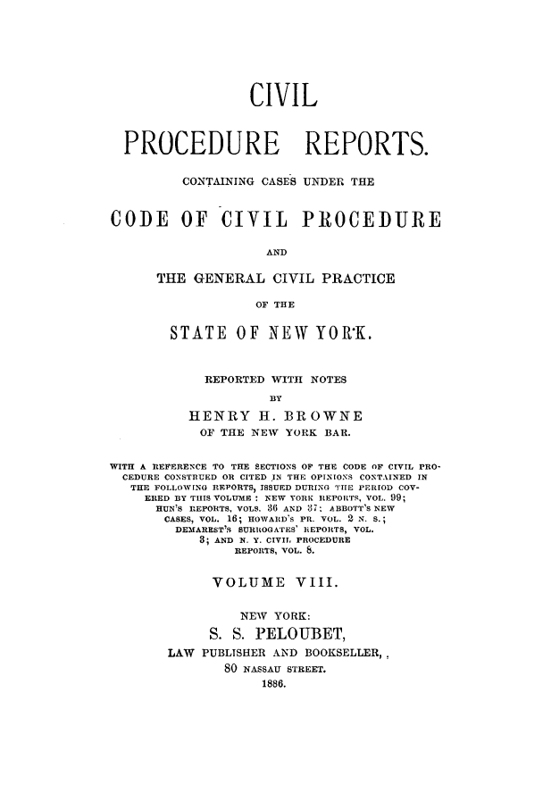 handle is hein.nysreports/mccartcp0008 and id is 1 raw text is: CIVILPROCEDURE REPORTS.CONTAINING CASES UNDER THECODE OF CIVIL PROCEDUREANDTHE GENERAL CIVIL PRACTICEOF THESTATE      OF   NEW     YOR'K.REPORTED WITH NOTESBYHENRY H. BROWNEOF THE NEW YORK BAR.WITH A REFERENCE TO THE SECTIONS OF THE CODE OF CIVIL PRO-CEDURE CONSTRUED OR CITED IN THE OPINIONS CONTAINED INTHE FOLLOWING REPORTS, ISSUED DURING TIIE PERIOD COV-ERED BY THIS VOLUME : NEW YORK REPORTS, VOL. 99;HUN'S REPORTS, VOLS. 36 AND 87, ABBOTT'S NEWCASES, VOL. 16; HOWARD'S PR. VOL. 2 N. S.;DEMAREST'S SURROGATES' REPORTS, VOL.8; AND N. Y. CIVIL PROCEDUREREPORTS, VOL. 8.VOLUME VIII.NEW YORK:S. S. PELOUBET,LAW PUBLISHER AND BOOKSELLER,,80 NASSAU STREET.1886.
