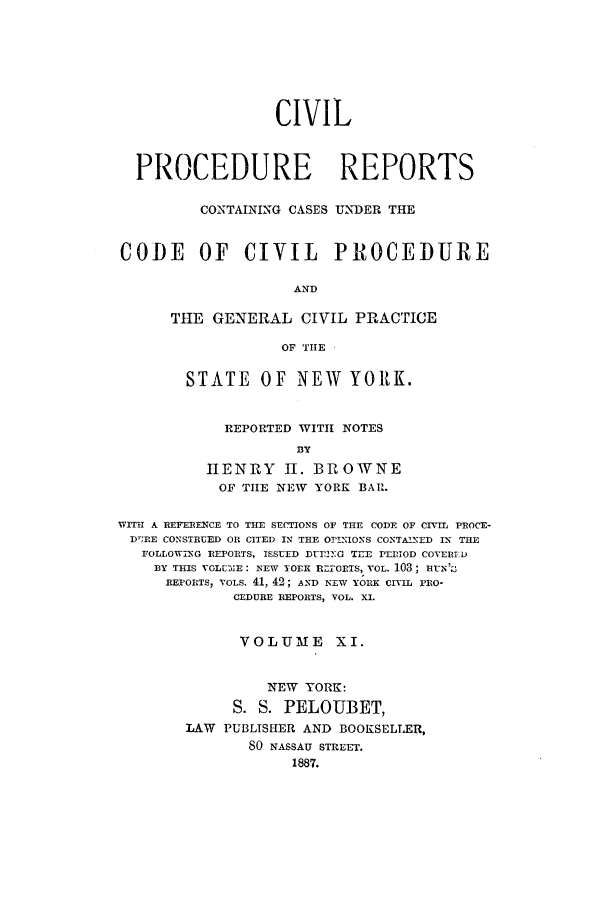 handle is hein.nysreports/mccartcp0011 and id is 1 raw text is: CIVILPROCEDURE REPORTSCONTAINING CASES UNDER THECODE OF CIVIL PROCEDUREANDTHE GENERAL CIVIL PRACTICEOF TIHESTATE OF NEW YORK.REPORTED WITH NOTESBYHENRY II. BROWNEOF THE NEW YORK BAR.WITH A REFERENCE TO THE SECTIONS OF THE CODE OF CIVIL PROCE-D';RE CONSTRUED OR CITED IN THE OPINIONS CONTAINED IN THEFOLLOWING REPORTS, ISSUED DU.!I.OG TEE PEDIOD COYERFDBY THIS VOLUIE : NEW YOEK RZI-ORTS, VOL. 103; Ht1N';3REPORTS, VOLS. 41, 42; AND NEW YORK CIVIL PRO-CEDURE REPORTS, VOL. XI.VOLUME XI.NEW YORK:S. S. PELOUBET,LAW PUBLISHER AND BOOKSELLER,SO NASSAU STREET.1887.