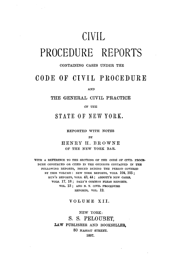 handle is hein.nysreports/mccartcp0012 and id is 1 raw text is: CIVILPROCEDURE REPORTSCONTAINING CASES UNDER THECODE OF CIVIL PROCEDUREANDTHE GENERAL CIVIL PRACTICEOF THESTATE OF NEW YORK.REPORTED WITH NOTESBYHENRY II. BROWNEOF THE NEW YORK BAR.VITH A REFERENCE TO THE SECTIONS OF THE CODE OF CIVIL PnOCy-DULIE CONSTRUED OR CITED IN THE OPINIONS CONTAINED IN THEFOLLOWING REPORTS, ISSUED DURING THE PERIOD COVEREDBY THIS VOLUME: NEW YORK REPORTS, VOLS. 104, 105;RUN'S REPORTS, VOLS. 43, 44; ABBOTT'S NEW CASES,voLs. 17, 18; DALY'S COMMON PLEAS REPORTS,VOL. 13 ; AND N. Y. CIvm PROCEDUREREPORTS, VOL. 12.VOLUME XII.NEW YORK:S. S. PELOUBET,LAW PUBLISHER AND BOOKSELLER,80 NASSAU STREET.1887.
