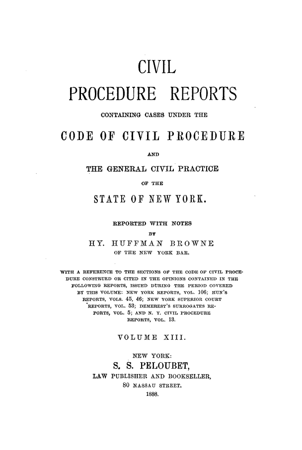 handle is hein.nysreports/mccartcp0013 and id is 1 raw text is: CIVILPROCEDURE REPORTSCONTAINING CASES UNDER THECODE OF CIVIL PROCEDUREANDTHE GENERAL CIVIL PRACTICEOF THESTATE OF NEW YORK.REPORTED WITH NOTES33yHY. IIUFFMIAN BROWNEOF THE NEW YORK BAR.WITH A REFERENCE TO THE SECTIONS OF THE CODE OF CIVIL PROCE-DURE CONSTRUED OR CITED IN THE OPINIONS CONTAINED IN THEFOLLOWING REPORTS, ISSUED DURING THE PERIOD COVEREDBY THIS VOLUME: NEW YORK REPORTS, VOL. 106; HUN'SREPORTS, VOLS. 45, 46; NEW YORK SUPERIOR COURTREPORTS, VOL. 53; DEMEREST'S SURROGATES RE-PORTS, VOL. 5; AND N. Y. CIVIL PROCEDUREREPORTS, VOL. 13.VOLUME XIII.NEW YORK:S. S. PELOUBET,LAW PUBLISHER AND BOOKSELLER,80 NASSAU STREET.1888.