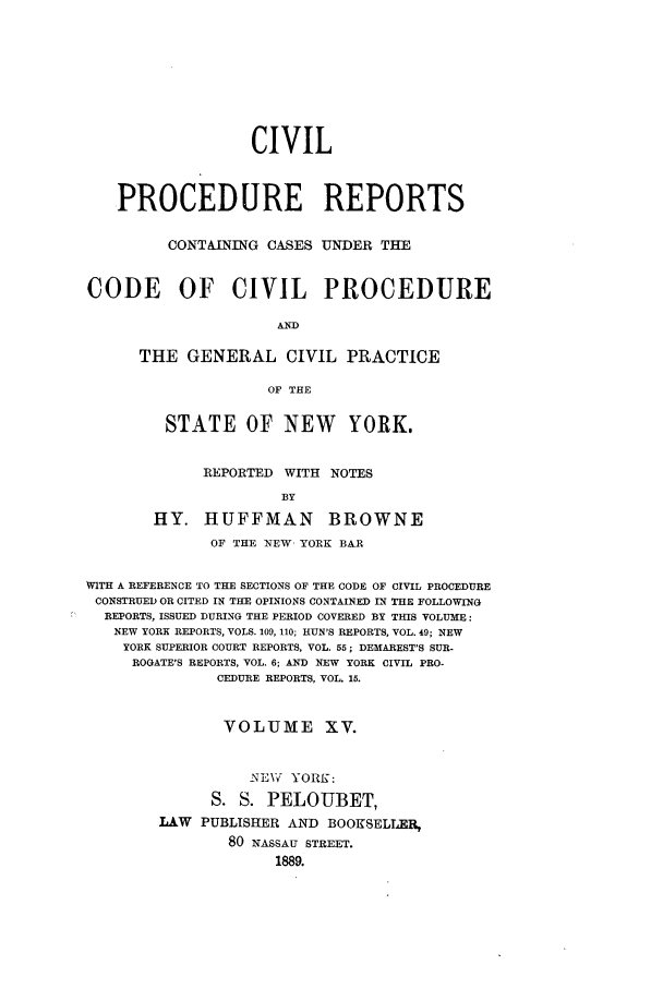 handle is hein.nysreports/mccartcp0015 and id is 1 raw text is: CIVILPROCEDURE REPORTSCONTAINING CASES UNDER THECODE OF CIVIL PROCEDUREANDTHE GENERAL CIVIL PRACTICEOF THESTATE OF NEW YORK.REPORTED WITH NOTESBYHY. HUFFMAN BROWNEOF THE 1NEW YORK BARWITH A REFERENCE TO THE SECTIONS OF THE CODE OF CIVIL PROCEDURECONSTRUED OR CITED IN THE OPINIONS CONTAINED IN THE FOLLOWINGREPORTS, ISSUED DURING THE PERIOD COVERED BY THIS VOLUME:NEW YORK REPORTS, VOLS. 109, 110; HUN'S REPORTS, VOL. 49; NEWYORK SUPERIOR COURT REPORTS, VOL. 55; DEMAREST'S SUR-ROGATE'S REPORTS, VOL. 6; AND NEW YORK CIVIL PRO-CEDURE REPORTS, VOL. 15.VOLUME XV.NEW   YORK:S. S. PELOUBET,LAW PUBLISHER AND BOOKSELLER,80 NASSAU STREET.1889.