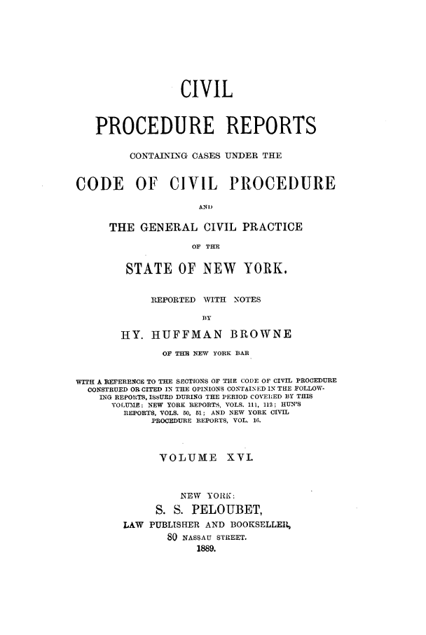 handle is hein.nysreports/mccartcp0016 and id is 1 raw text is: CIVILPROCEDURE REPORTSCONTAINING CASES UNDER THECODE    OF   CIVIL    PROCEDUREANI)THE GENERAL CIVIL PRACTICEOF THESTATE OF NEW YORK.REPORTED WITH NOTESBYHY. HUFFMAN BROWNEOF THE NEW YORK BARWITH A REFERENCE TO THE SECTIONS OF THE CODE OF CIVIL PROCEDURECONSTRUED OR CITED IN THE OPINIONS CONTAINED IN THE FOLLOW-ING REPORTS. ISSUED DURING THE PERIOD COVEIED BY THISVOLU E: NEW YORK REPORTS, VOLS. 111, 112; HUN'SREPORTS, VOLS. 50, 51; AND NEW YORK CIVILPROCEDURE REPORTS, VOL. 16.VOLUME XVI.NEW YORK:S. S. PELOUBET,LAW PUBLISHER AND BOOKSELLE1480 NASSAU STREET.1889.