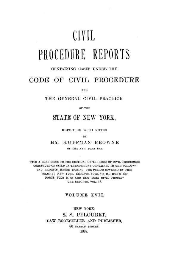 handle is hein.nysreports/mccartcp0017 and id is 1 raw text is: CIVILPROCEDURE REPORTSCONTAINING CASES UNDER THECODE OF CIVIL PROCEDUREANDTHE GENERAL CIVIL PRACTICEUF THESTATE OF NEW YORK,REPORTED WITH NOTESBYHY. HUFFMAN BROWNEOF THE NEW YORK BARWITH A REFERENCE TO THE SECTIONS OF THE CODE OF CIVIL PROCEDURECONSTRUED OR CITED IN THE OPINIONS CONTAINED IN THE FOLLOW-ING REPORTS, ISSUED DURING THE PERIOD COVERED BY THISVOLUME: NEW YORK REPORTS, VOLS. 113, 114; HUN S RE-PORTS, VOLS. 52, 53; AND NEW YORK CIVIL PROCED-URE REPORTS, VOL. 11.VOLUME XVII.NEW YORK:S. S. PELOUBET,LAW BOOKSELLER AND PUBLISHER,80 NASSAU STREET.1889.