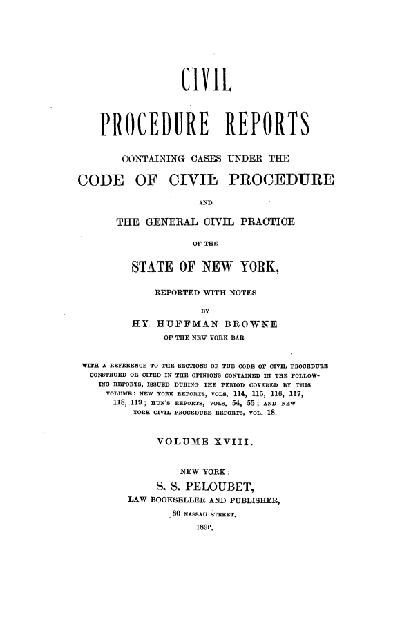 handle is hein.nysreports/mccartcp0018 and id is 1 raw text is: CIVILPROCEDURE REPORTSCONTAINING CASES UNDER THECODE OF CIVIL PROCEDUREANDTHE GENERAL CIVIL PRACTICEOF THESTATE OF NEW YORK,REPORTED WITH NOTESBYHY. HUFFMAN BROWNEOF THE NEW YORK BARWITH A REFERENCE TO THE SECTIONS OF THE CODE OF CIVIL PROCEDURECONSTRUED OR CITED IN THE OPINIONS CONTAINED IN THE FOLLOW-ING REPORTS, ISSUED DURING THE PERIOD COVERED BY THISVOLUME: NEW YORK REPORTS, VOLS. 114, 115, 116, 117,118, 119; HUN'S REPORTS, VOLS. 54, 55; AND NEWYORK CIVIL PROCEDURE REPORTS, VOL. 18.VOLUME XVIII.NEW YORK:S. S. PELOUBET,LAW BOOKSELLER AND PUBLISHER,80 NASSAU STREET.189C.