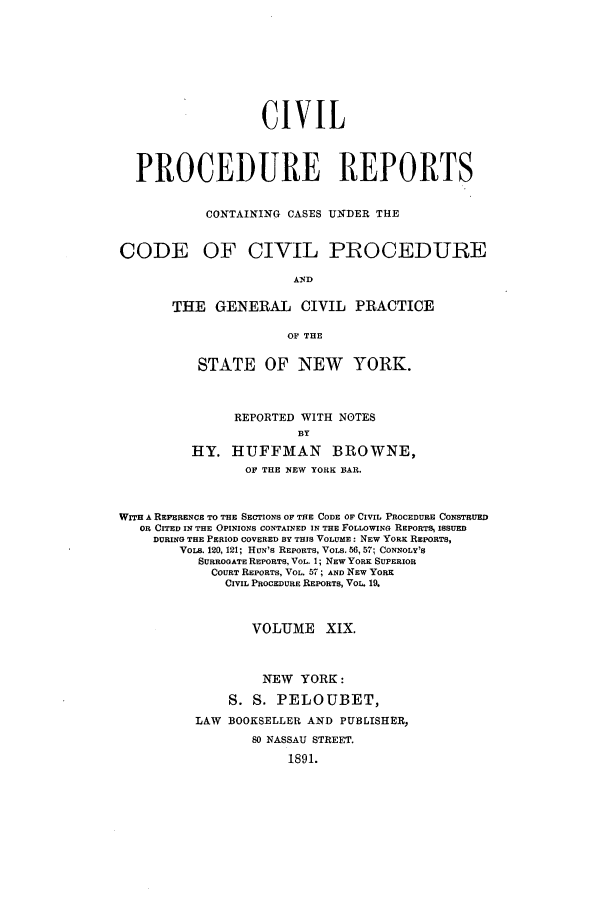 handle is hein.nysreports/mccartcp0019 and id is 1 raw text is: CIVILPROCEDURE REPORTSCONTAINING CASES UNDER THECODE OF CIVIL PROCEDUREANDTHE GENERAL CIVIL PRACTICEOF THESTATE OF NEW YORK.REPORTED WITH NOTESBYHY. HUFFMAN BROWNE,OF THE NEW YORK BAR.WITH A REFERENCE TO THE SECTIONS OF THE CODE OF CIVIL PROCEDURE CONSTRUEDOR CITED IN THE OPINIONS CONTAINED IN THE FOLLOWING REPORTS, ISSUEDDURING THE PERIOD COVERED BY THIS VOLUME: NEW YORK REPORTS,VOLS. 120, 121; HUN'S REPORTS, VOLS. 56, 57; CONNOLY'SSURROGATE REPORTS, VOL. 1; NEW YORK SUPERIORCOURT REPORTS, VOL. 57 ; AND NEW YORKCIVIL PROCEDURE REPORTS, VOL 19.VOLUME XIX.NEW YORK:S. S. PELOUBET,LAW BOOKSELLER AND PUBLISHER,80 NASSAU STREET.1891.