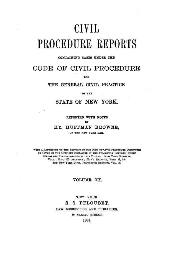 handle is hein.nysreports/mccartcp0020 and id is 1 raw text is: CIVILPROCEDURE REPORTSCONTAINING CASES UNDER THCODE OF CIVIL PROCEDUREANDTHE GENERAL CIVIL PRACTICE0 THSTATE OF NEW YORK.REPORTED WITH NOTESBYHY. HUFFMAN BROWNE,OF THE NEW YORK BAR.Wirr A REFERENCE TO THE SECTIONS OF THE CODE OF CIVIL PROCEDURE CONSTRUEDOR CITED IN THE OPINIONS CONTAINED IN THE FOLLOWINa REPORTS, ISSUEDDURING THE PERIOD COVERED BY THIS VOLUmE: NEEW YORE REPORTS,VoLS. 122 TO 125 INCLUSIVE; HuN'S REPORTS, VoLs. 58, 59;AND NEW YORK CIVIL PROCEDURE REPORTS, VOL. 20.VOLUME XX.NEW YORK:S. S. PELOUBET,LAW BOOKSELLER AND PUBLISHER,80 NASSAU STREET.1891.