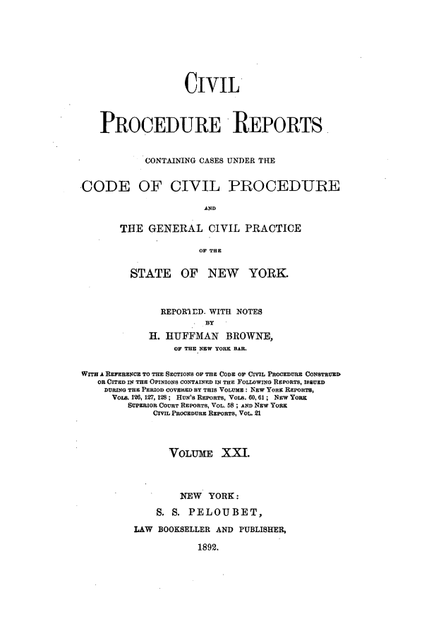 handle is hein.nysreports/mccartcp0021 and id is 1 raw text is: CIVILPROCEDURE REPORTS.CONTAINING CASES UNDER THE-CODE OF CIVIL PROCEDUREANDTHE GENERAL CIVIL PRACTICEOF THESTATE OF NEW YORK.REPORIED. WITH NOTESBYH. HUFFMAN      BROWNE,OF THE NEW YORK BAR.WITH A REFERENCE TO THE SECTIONS OF THE CODE OF CIVIL PROCEDURE CONSTRUEDOR CITED IN THE OPINIONS CONTAINED IN THE FOLLOWING REPORTS, ISSUEDDURING THE PERIOD COVERED BY THIS VOLUME : NEW YORK REPORTS,VoLs. 126, 127, 128; HUN'S REPORTS, VOLs. 60, 61 ; NEW YORKSUPERIOR COURT REPORTS, VOL. 58 ; AND NEW YoaRCIVIL PROCEDURE REPORTS, VOL. 21VOLUME XI.NEW YORK:S. S. PELOUBET,LAW BOOKSELLER AND PUBLISHER,1892.