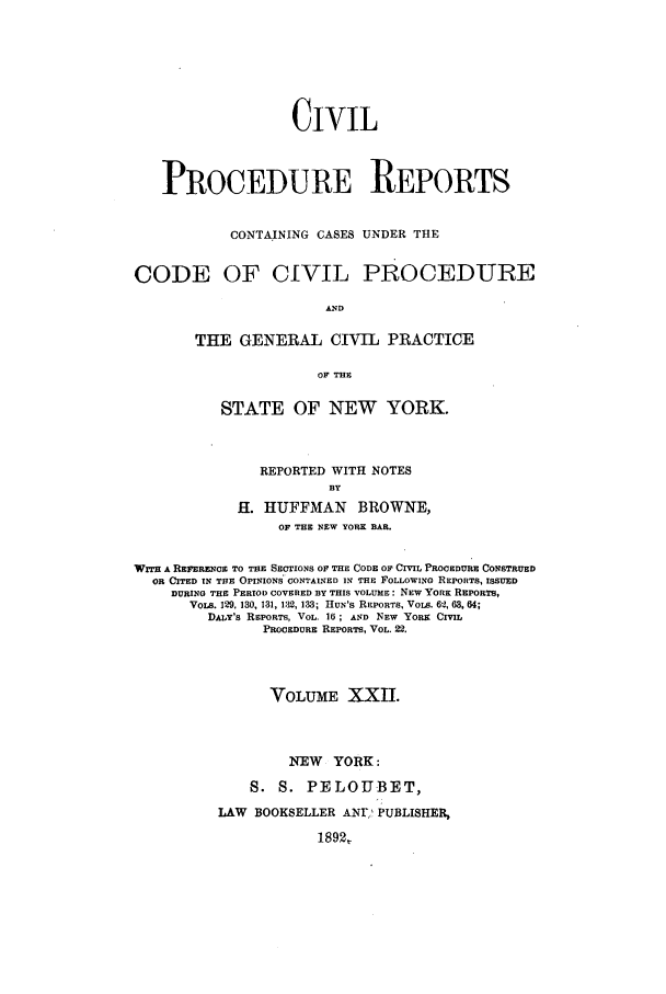 handle is hein.nysreports/mccartcp0022 and id is 1 raw text is: CIVILPROCEDURE REPORTSCONTAINING CASES UNDER THECODE OF CIVIL PROCEDUREANDTHE GENERAL CIVIL PRACTICEOF THESTATE OF NEW YORK.REPORTED WITH NOTESBYH. HUFFMAN BROWNE,OF THE NEW YORK BAR.WITH A REFERENCE TO THE SECTIONS OF THE CODE Or CIVIL PROCEDURE CONSTRUEDOR CITED IN THE OPINIONS, CONTAINED IN THE FOLLOWING REPORTS, ISSUEDDURING THE PERIOD COVERED BY THIS VOLUME: NEW YORK REPORTS,VoLs. 129, 130, 131, 132, 133; HuN's REPORTS, VoIs. 611, 63, 64;DALY'S RSPORTS, VOL. 16; AND NEW YoRK CMLPROCEDURE REPORTS, VOL. 22.VOLUME XXI.NEW YORK:S. S. PELOUBET,LAW BOOKSELLER ANr' PUBLISHER1892,