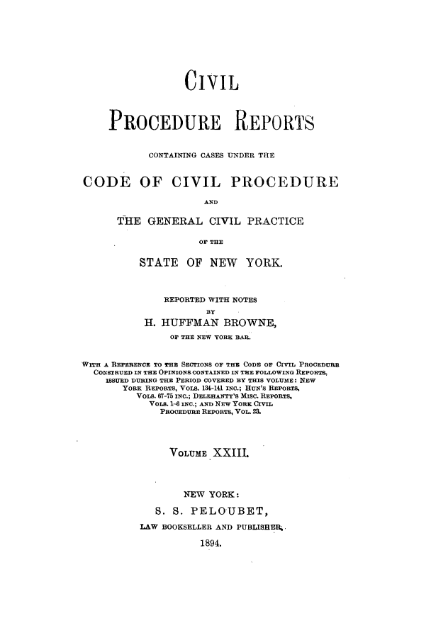 handle is hein.nysreports/mccartcp0023 and id is 1 raw text is: CIVILPROCEDURE REPORTSCONTAINING CASES UNDER THECODE OF CIVIL PROCEDUREANDTHE GENERAL CIVIL PRACTICEOF THESTATE OF NEW YORK.REPORTED WITH NOTESBYH. HUFFMAN BROWNE,OF THE NEW YORK BAR.WITH A REFERENCE TO THE SECTIONS OF THE CODE OF CIVWIL PROCEDURECONSTRUED IN THE OPINIONS. CONTAINED IN THE FOLLOWING REPORTS,ISSUED DURING THE PERIOD COVERED BY THIS VOLUME: NEWYORK REPORTS, VOLS. 134-141 INC.; HUN'S REPORTS,VOLS. 67-75 INC.; DELEHANTY'S MIsc. REPORTS,VOLS. 1-6 INC.; AND NEW YORK CIVILPROCEDURE REPORTS, VOL. 23.VOLUME XXIILNEW YORK:S. S. PELOUBET,LAW BOOKSELLER AND PUBLISHER..1894.