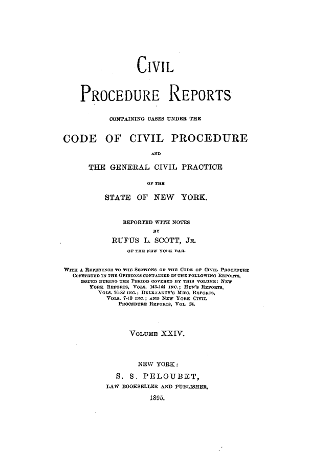 handle is hein.nysreports/mccartcp0024 and id is 1 raw text is: .CIVILPROCEDURE REPORTSCONTAINING CASES UNDER THECODE OF CIVIL PROCEDUREANDTHE GENERAL CIVIL PRACTICEOF TIMSTATE OF NEW YORK.REPORTED WITH NOTESBYRUFUS L. SCOTT, JR.OF THE NEW YORK BAR.WITH A REFERENCE TO THE SECTIONS OF THE CODE OF CIVIL PROCEDURECONSTRUED IN THE OPINIONS CONTAINED IN THE FOLLOWING REPORTSISSIUED DURING THE PERIOD COVERED BY THIS VOLUME: NEWYORK REPORTS, VOLS. 149-144 INC.; HUN'S REPORTS,VOLS. 7G-82 INC.; DELEHANTY'S MISC. REPORTS,VOLS. 7-10 INC.; AND NEW YORK CIVILPROCEDURE REPORTS, VOL. 24.VOLUME XXIV.NEW YORK:S. S. PELOUBET,LAW BOOKSELLER AND PUBLISHER,1895.