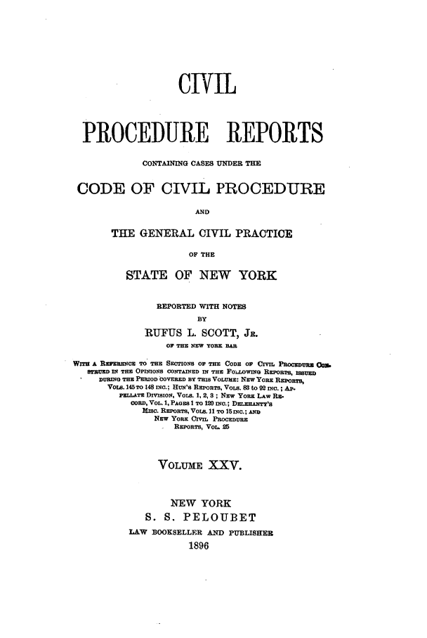 handle is hein.nysreports/mccartcp0025 and id is 1 raw text is: CIVILPROCEDURE REPORTSCONTAINING CASES UNDER THECODE OF CIVIL PROCEDUREANDTHE GENERAL CIVIL PRACTICEOF THESTATE OF NEW YORKREPORTED WITH NOTESBYRUFUS L. SCOTT, JR.OF THE NEW YORK BARWITH A REVERENCE TO THE SECTIONS OF THE CODE OF CI'.IL POCDcRm OMSTUED IN TE OPINIONS CONTAINED IN THE FOLLWwING REPORTS, ISUEDURING THE PERIOD COVERED BY THIS VOLuME: NEW YORK RspORTS,VoLs. 145 TO 148 INC.; HUN's REPORiTS, VoL. 83 to 92 INC.; Ap.PELLATz DIVISION, VOLS. 1, 2, 8 ; NEw YORK LAW REr.COnD, VOL. 1, PAGES 1 TO 1 INC.; DELxHATy'lsMISC. REPORTS, VoLS. 11 TO 15 INC.; ANDNEW YORK CIvIL PROCEDUREREPORTS, VOL. 25VOLUME XXV.NEW YORKS. S. PELOUBETLAW BOOKSELLER AND PUBLISHER1896