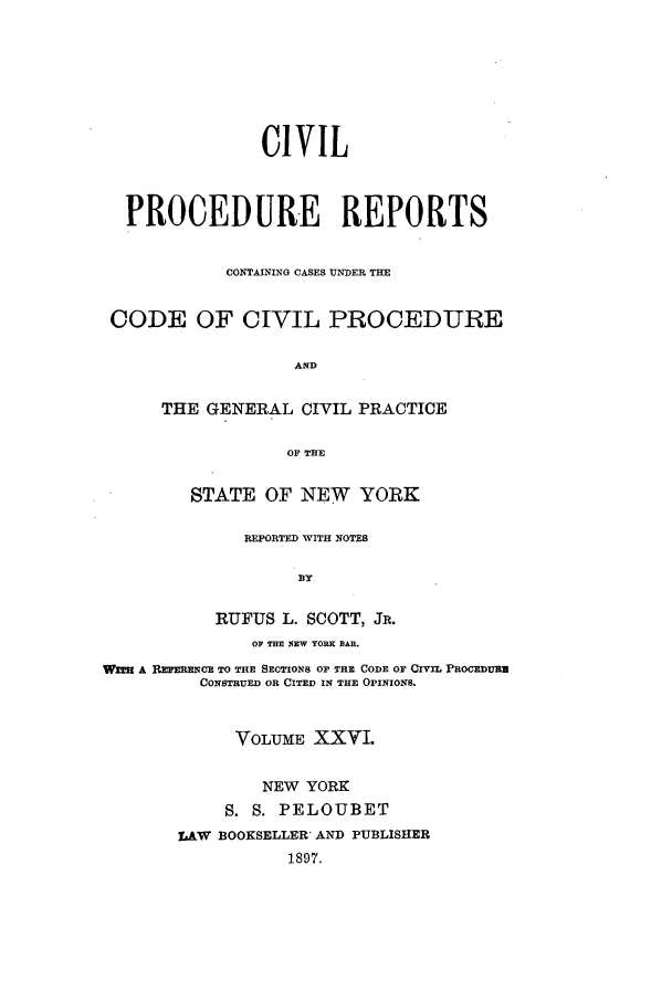 handle is hein.nysreports/mccartcp0026 and id is 1 raw text is: CIVILPROCEDURE REPORTSCONTAINING CASES UN'DER THECODE OF CIVIL PROCEDUREANDTHE GENERAL CIVIL PRACTICEOF THESTATE OF NEW YORKREPORTED WITH NOTESBYRUFUS L. SCOTT, JR.OF THE EW YORK BAR.WIT A REFERECE TO THE SECTIONS OF THE CODE OF CIVIL PROGEDURNCONSTRUED OR CITED IN THE OPINIONS.VOLUME XXVI.NEW YORKS. S. PELOUBETLAW BOOKSELLER' AND PUBLISHER1897.