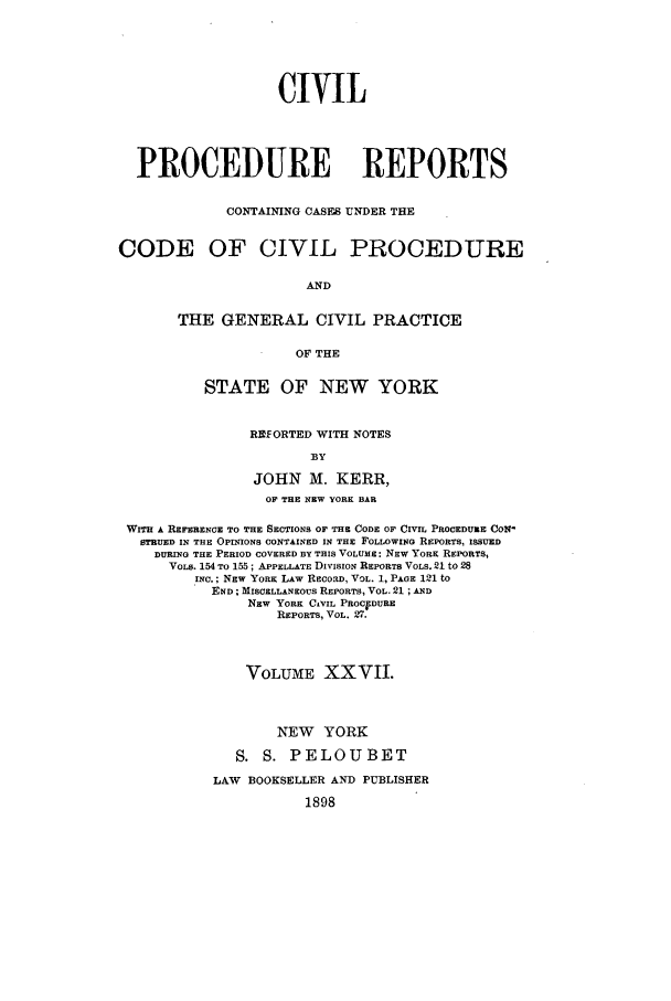 handle is hein.nysreports/mccartcp0027 and id is 1 raw text is: CIVILPROCEDURE REPORTSCONTAINING CASES UNDER THECODE OF CIVIL PROCEDUREANDTHE GENERAL CIVIL PRACTICEOF THESTATE OF NEW YORKREORTED WITH NOTESBYJOHN M. KERR,OF THE NEW YORK BARWITH A REFERENCE TO THE SECTIONS OF THE CODE OF CIVIL PROCEDURE CONSTIRUED IN THE OPINIONS CONTAINED IN THE FOLLOWING REPORTS, ISSUEDDURING THE PERIOD COVERED BY THIS VOLUME: NEW YORK REPORTS,VOLS. 154 TO 155 ; APPELLATE DIVISION REPORTS VOLS. 21 to 28INC.; NEW YORK LAW RECORD, VOL. 1, PAGE 121 toEND; MISCELLANEOUS REPORTS, VOL. 21 ; ANDNEW YORK CIVIL PROCFDUREREPORTS, VOL. 27.VOLUME XXVII.NEW YORKS. S. PELOUBETLAW   BOOKSELLER AND PUBLISHER1898
