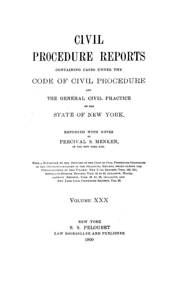 handle is hein.nysreports/mccartcp0030 and id is 1 raw text is: CIVILPROCEDURE REPORTSCONTAINING CASES UNDER THECODE OF CIVIL PROCEDUREANDTHE GENERAL CIVIL PRACTICEOF THESTATE OF NEW      YORK.REPORTED WITH NOTESBYPERCIVAL S. MENKEN,01 TIlE NEW YORK BIAR.WITH A RI:FP'RENCE TO THE SECTIONS OF THE CODE OF CIVIL PROCEDURE CONSTRUEIIN THE ()PI.NIOS C,,NTAINED IN TLE FOLLOWING REPORTS, ISSUED DURING THEPERIOD CON ERE) BY THIS VOLUDIE: NEW Y, IK REPORTS, VOLS. 160, 161;APrELLA rE DIVISION REPORTS, VOLS. 41 TO 45, INCLUSIVE; A1ISCEL-LANEOUs REPORTS, VOLS. 26 TO 28, INCLUSIVE, ANDNEW YORK CIVIL PROCEDURE !EIORTS, VOL. 30.VOLUME' XXXNEW YORKS. S. PELOUBETLAW    BOOKSELLER AND PUBLISHER1900