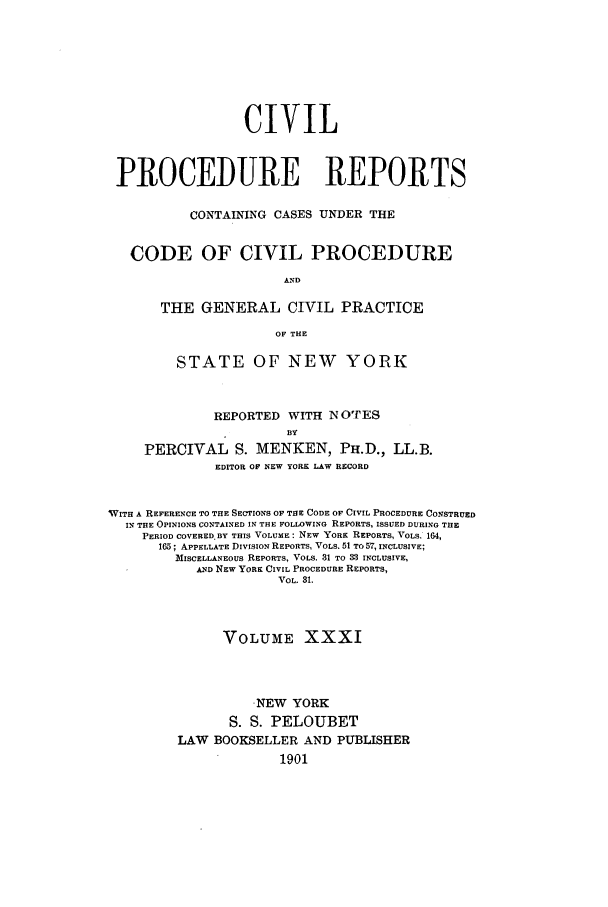handle is hein.nysreports/mccartcp0031 and id is 1 raw text is: CIVILPROCEDURE REPORTSCONTAINING CASES UNDER THECODE OF CIVIL PROCEDUREANDTHE GENERAL CIVIL PRACTICEOF THESTATE OF NEW YORKREPORTED WITH N OTESBYPERCIVAL S. MENKEN, PH.D., LL.B.EDITOR OF NEW YORK LAW RECORDVITH A REFERENCE TO THE SECTIONS OF THE CODE OF CIVIL PROCEDURE CONSTRUEDIN THE OPINIONS CONTAINED IN THE FOLLOWING REPORTS, ISSUED DURING THEPERIOD COVERED.BY THIS VOLUME: NEW YORK REPORTS, VOLS. 164,165; APPELLATE DIVISION REPORTS, VOLS. 51 TO 57, INCLUSIVE;MISCELLANEOUS REPORTS, VOLS. 31 TO 33 INCLUSIVE,AND NEW YORK CIVIL PROCEDURE REPORTS,VOL. 31.VOLUME XXXI-NEW YORKS. S. PELOUBETLAW BOOKSELLER AND PUBLISHER1901